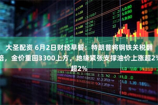 大圣配资 6月2日财经早餐：特朗普将钢铁关税翻倍，金价重回3300上方，地缘紧张支撑油价上涨超2%