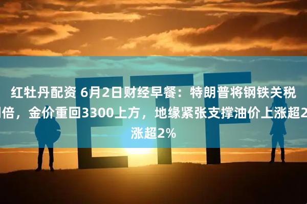 红牡丹配资 6月2日财经早餐：特朗普将钢铁关税翻倍，金价重回3300上方，地缘紧张支撑油价上涨超2%