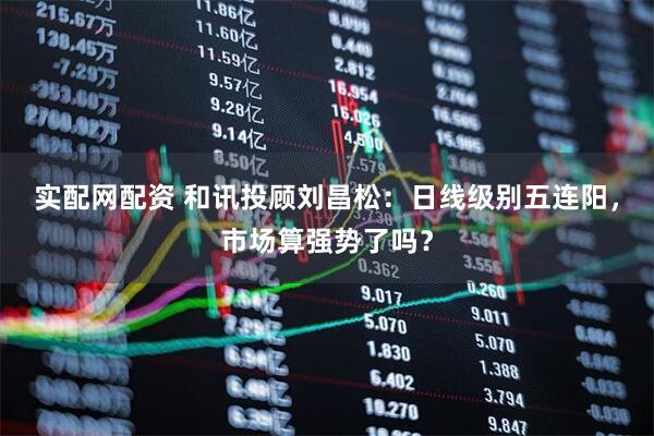 实配网配资 和讯投顾刘昌松：日线级别五连阳，市场算强势了吗？