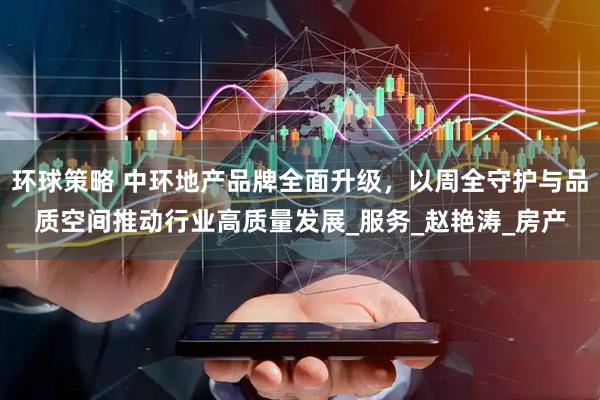 环球策略 中环地产品牌全面升级，以周全守护与品质空间推动行业高质量发展_服务_赵艳涛_房产