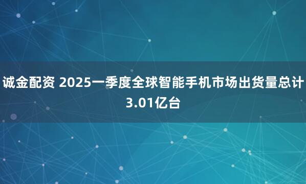 诚金配资 2025一季度全球智能手机市场出货量总计3.01亿台