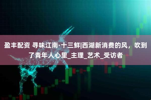 盈丰配资 寻味江南·十三鲜|西湖新消费的风，吹到了青年人心里_主理_艺术_受访者