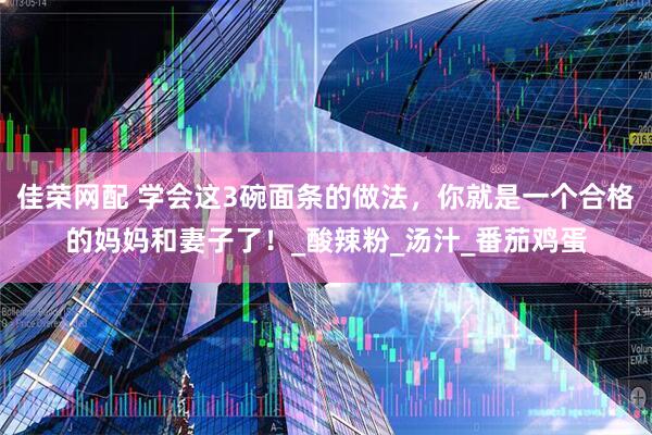 佳荣网配 学会这3碗面条的做法，你就是一个合格的妈妈和妻子了！_酸辣粉_汤汁_番茄鸡蛋