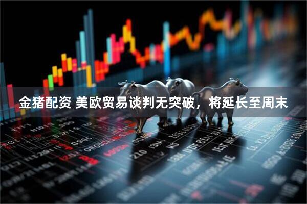 金猪配资 美欧贸易谈判无突破，将延长至周末