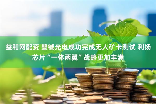 益和网配资 叠铖光电成功完成无人矿卡测试 利扬芯片“一体两翼”战略更加丰满