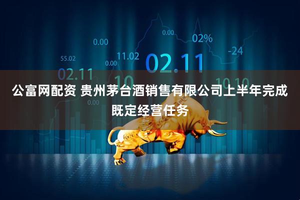 公富网配资 贵州茅台酒销售有限公司上半年完成既定经营任务