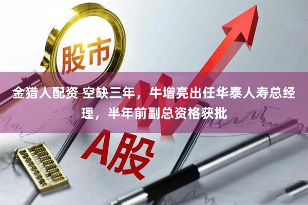 金猎人配资 空缺三年，牛增亮出任华泰人寿总经理，半年前副总资格获批