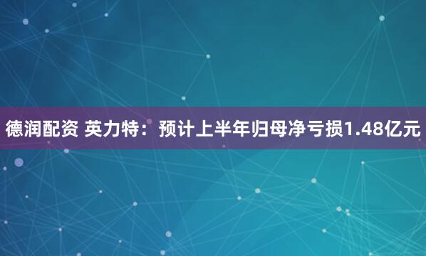 德润配资 英力特：预计上半年归母净亏损1.48亿元