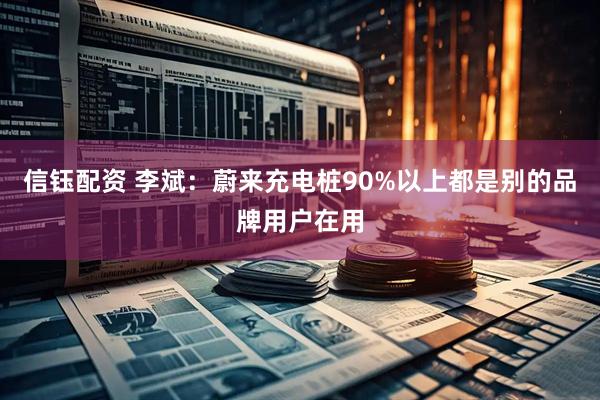 信钰配资 李斌：蔚来充电桩90%以上都是别的品牌用户在用
