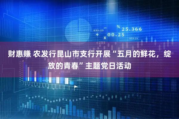 财惠赚 农发行昆山市支行开展“五月的鲜花，绽放的青春”主题党日活动