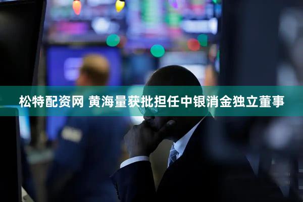 松特配资网 黄海量获批担任中银消金独立董事