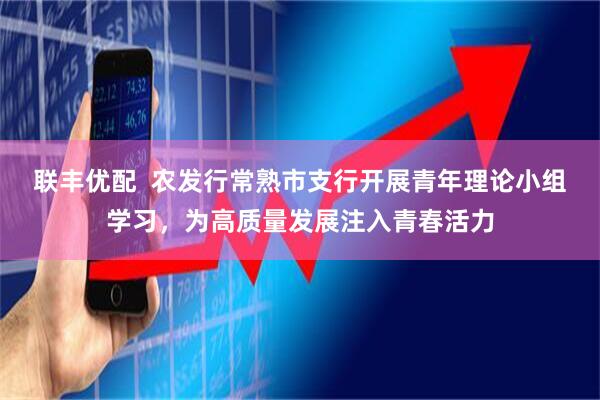 联丰优配  农发行常熟市支行开展青年理论小组学习，为高质量发展注入青春活力