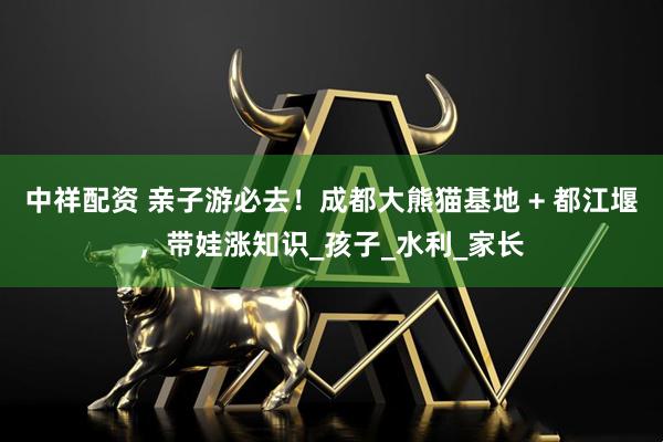 中祥配资 亲子游必去！成都大熊猫基地 + 都江堰，带娃涨知识_孩子_水利_家长