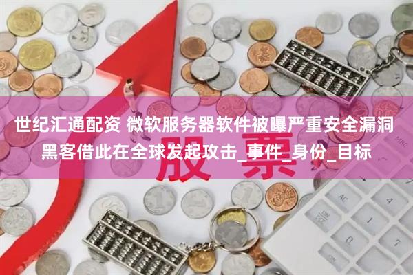 世纪汇通配资 微软服务器软件被曝严重安全漏洞 黑客借此在全球发起攻击_事件_身份_目标