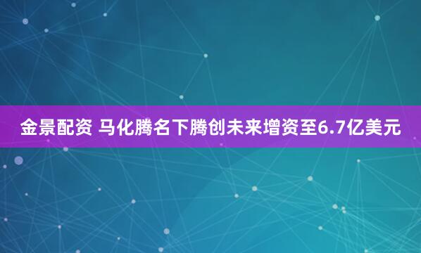 金景配资 马化腾名下腾创未来增资至6.7亿美元