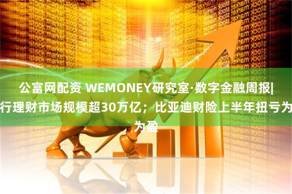 公富网配资 WEMONEY研究室·数字金融周报|银行理财市场规模超30万亿；比亚迪财险上半年扭亏为盈