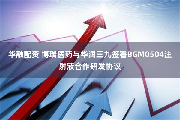 华融配资 博瑞医药与华润三九签署BGM0504注射液合作研发协议
