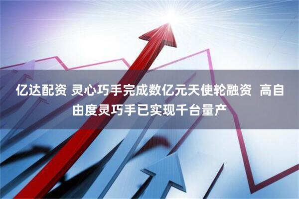 亿达配资 灵心巧手完成数亿元天使轮融资  高自由度灵巧手已实现千台量产