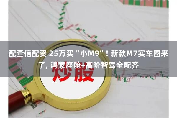 配查信配资 25万买“小M9”! 新款M7实车图来了, 鸿蒙座舱+高阶智驾全配齐