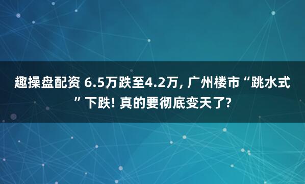 趣操盘配资 6.5万跌至4.2万, 广州楼市“跳水式”下跌! 真的要彻底变天了?