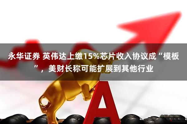 永华证券 英伟达上缴15%芯片收入协议成“模板”，美财长称可能扩展到其他行业