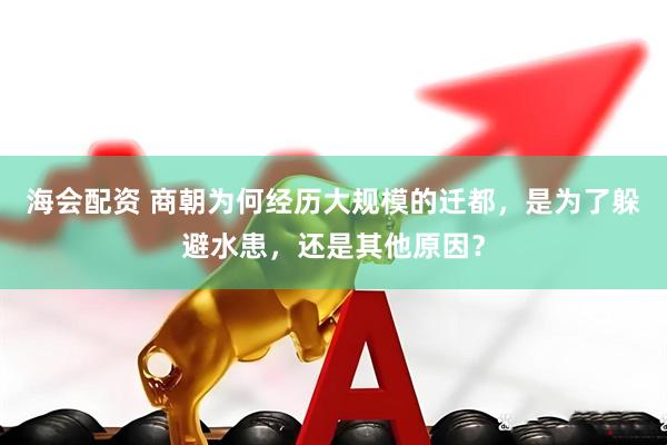 海会配资 商朝为何经历大规模的迁都，是为了躲避水患，还是其他原因？