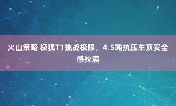 火山策略 极狐T1挑战极限，4.5吨抗压车顶安全感拉满