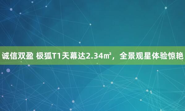 诚信双盈 极狐T1天幕达2.34㎡，全景观星体验惊艳