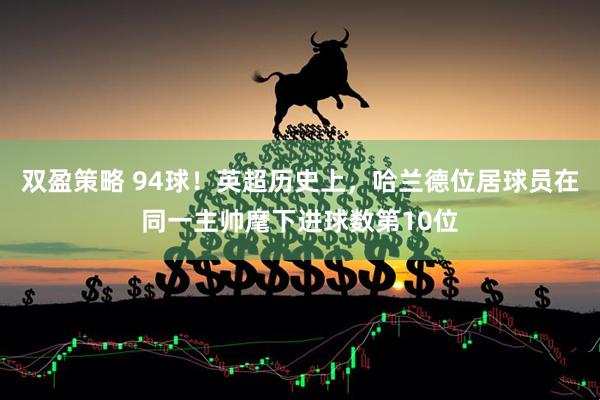 双盈策略 94球！英超历史上，哈兰德位居球员在同一主帅麾下进球数第10位
