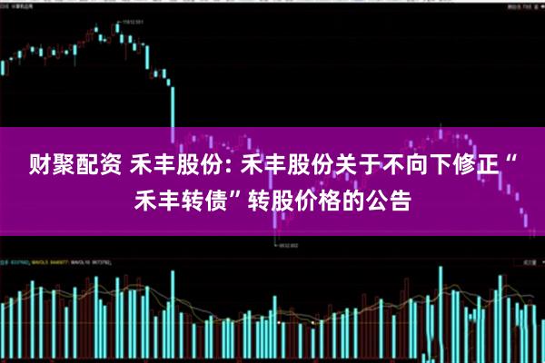 财聚配资 禾丰股份: 禾丰股份关于不向下修正“禾丰转债”转股价格的公告