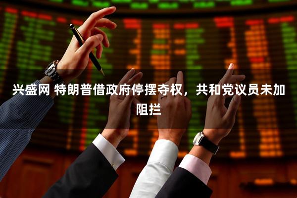 兴盛网 特朗普借政府停摆夺权,共和党议员未加阻拦