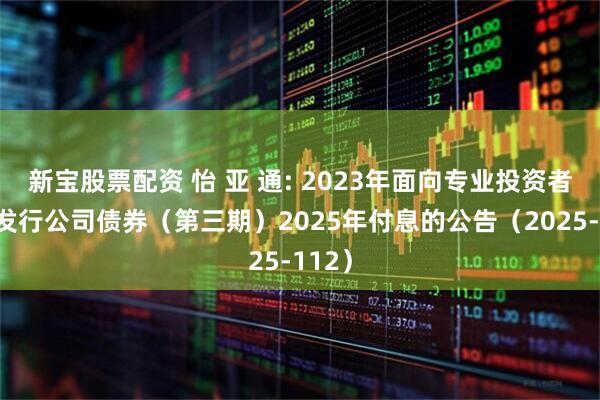 新宝股票配资 怡 亚 通: 2023年面向专业投资者公开发行公司债券（第三期）2025年付息的公告（2025-112）