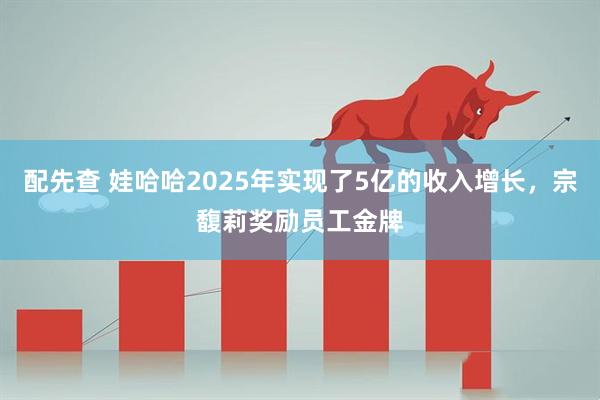 配先查 娃哈哈2025年实现了5亿的收入增长，宗馥莉奖励员工金牌