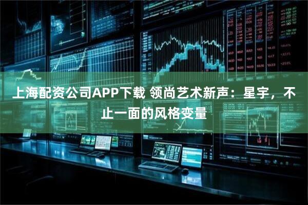 上海配资公司APP下载 领尚艺术新声：星宇，不止一面的风格变量