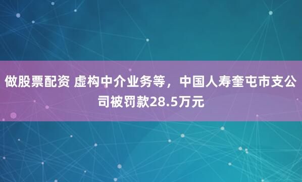 做股票配资 虚构中介业务等，中国人寿奎屯市支公司被罚款28.5万元