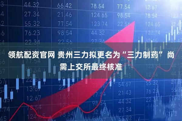 领航配资官网 贵州三力拟更名为“三力制药” 尚需上交所最终核准
