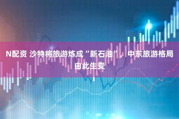 N配资 沙特将旅游炼成“新石油”，中东旅游格局由此生变