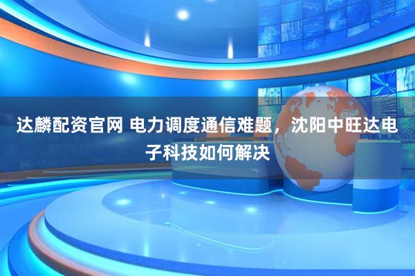 达麟配资官网 电力调度通信难题，沈阳中旺达电子科技如何解决