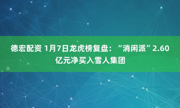 德宏配资 1月7日龙虎榜复盘：“消闲派”2.60亿元净买入雪人集团