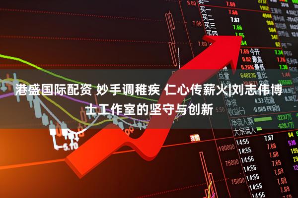 港盛国际配资 妙手调稚疾 仁心传薪火|刘志伟博士工作室的坚守与创新