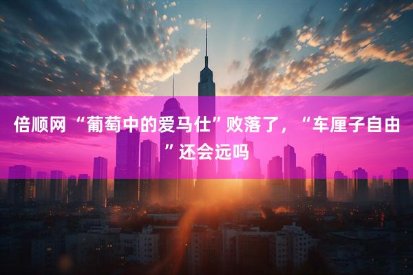 倍顺网 “葡萄中的爱马仕”败落了，“车厘子自由”还会远吗