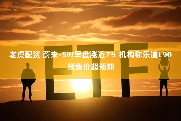 老虎配资 蔚来-SW早盘涨近7% 机构称乐道L90预售价超预期