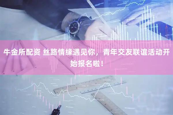牛金所配资 丝路情缘遇见你，青年交友联谊活动开始报名啦！