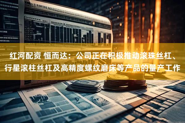 红河配资 恒而达：公司正在积极推动滚珠丝杠、行星滚柱丝杠及高精度螺纹磨床等产品的量产工作